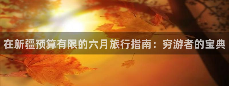 云顶国际app下载唯一平台|在新疆预算有限的六月旅行指南：穷游者的宝典