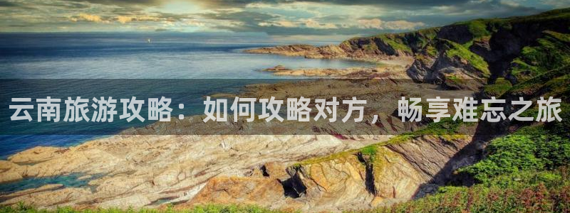 云顶4008最新网站|云南旅游攻略：如何攻略对方，畅享难忘之旅