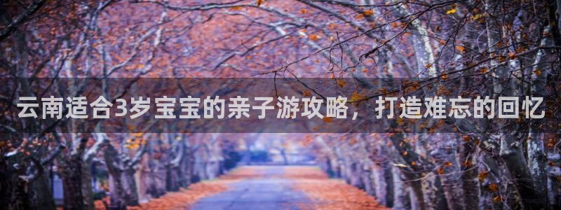 云顶国际|云南适合3岁宝宝的亲子游攻略，打造难忘的回忆