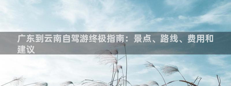 云顶集团3118acm登录入口|广东到云南自驾游终极指南：景点、路线、费用和
建议
